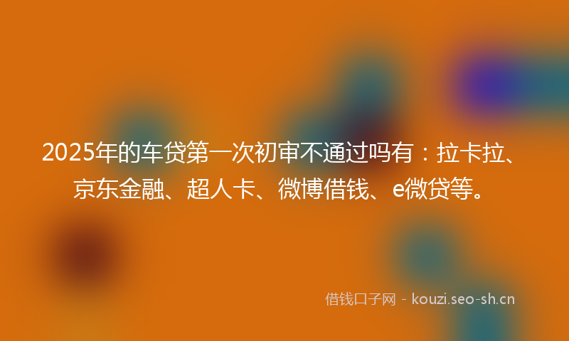 2025年的车贷第一次初审不通过吗有：拉卡拉、京东金融、超人卡、微博借钱、e微贷等。