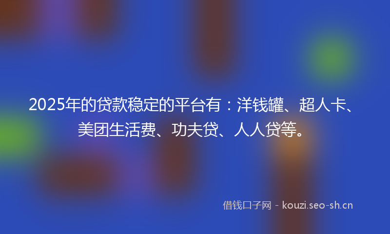 2025年的贷款稳定的平台有：洋钱罐、超人卡、美团生活费、功夫贷、人人贷等。