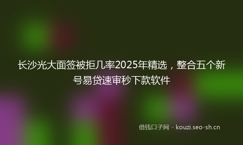长沙光大面签被拒几率2025年精选，整合五个新号易贷速审秒下款软件