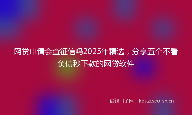 网贷申请会查征信吗2025年精选，分享五个不看负债秒下款的网贷软件