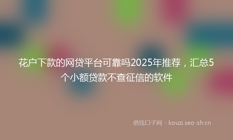 花户下款的网贷平台可靠吗2025年推荐，汇总5个小额贷款不查征信的软件