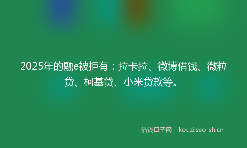 2025年的融e被拒有：拉卡拉、微博借钱、微粒贷、柯基贷、小米贷款等。