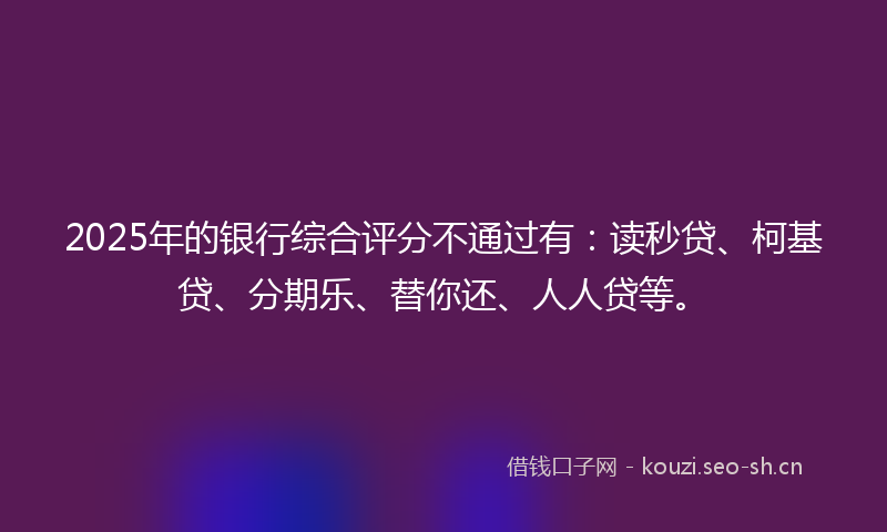 2025年的银行综合评分不通过有：读秒贷、柯基贷、分期乐、替你还、人人贷等。