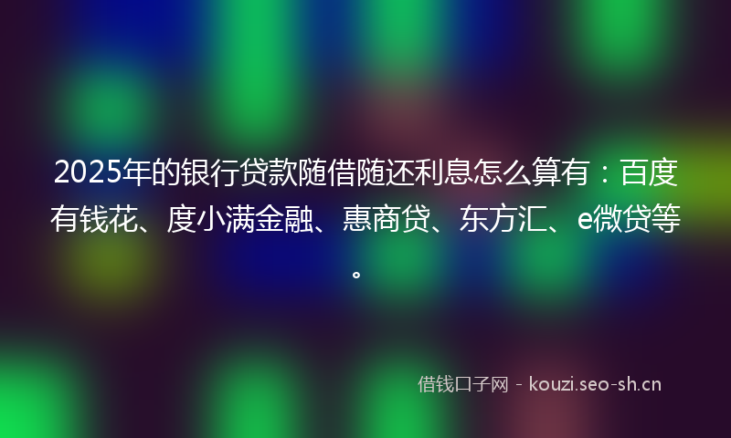 2025年的银行贷款随借随还利息怎么算有：百度有钱花、度小满金融、惠商贷、东方汇、e微贷等。