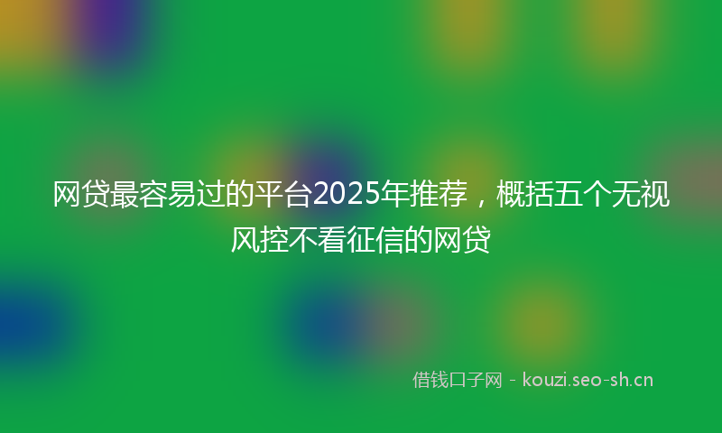 网贷最容易过的平台2025年推荐，概括五个无视风控不看征信的网贷