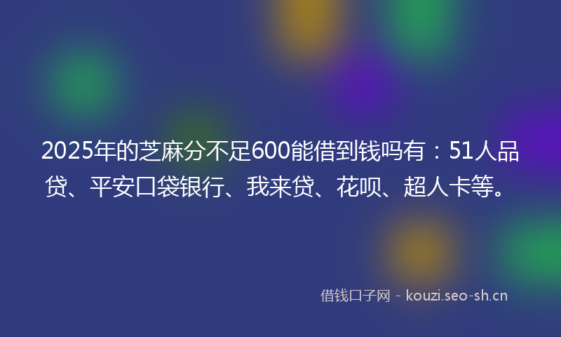 2025年的芝麻分不足600能借到钱吗有：51人品贷、平安口袋银行、我来贷、花呗、超人卡等。