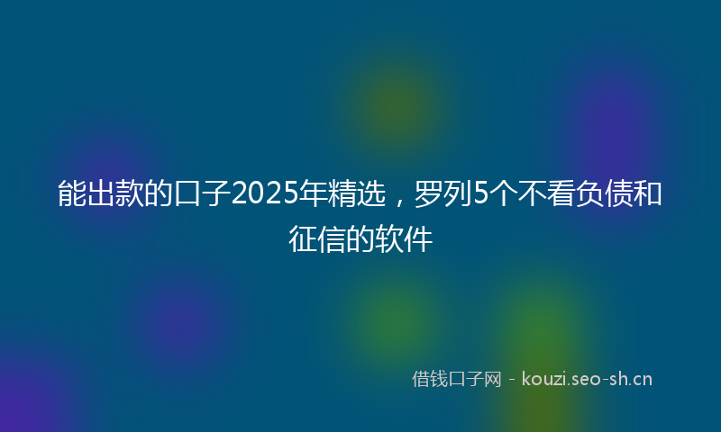 能出款的口子2025年精选，罗列5个不看负债和征信的软件