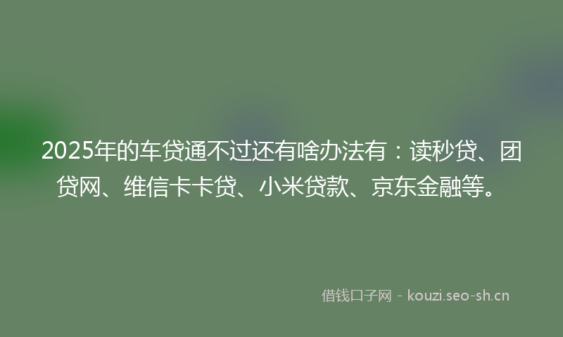 2025年的车贷通不过还有啥办法有：读秒贷、团贷网、维信卡卡贷、小米贷款、京东金融等。