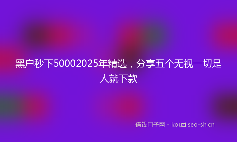 黑户秒下50002025年精选，分享五个无视一切是人就下款