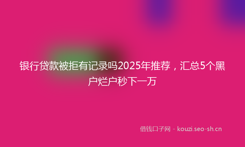 银行贷款被拒有记录吗2025年推荐，汇总5个黑户烂户秒下一万