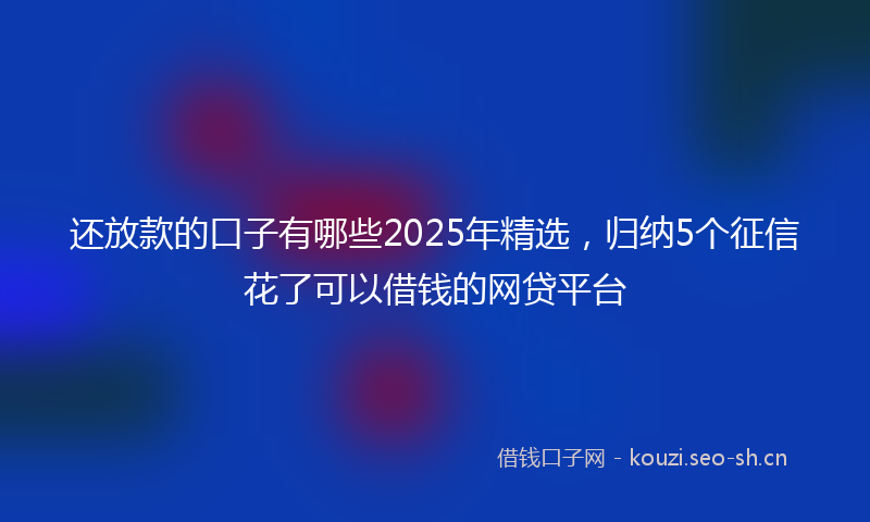 还放款的口子有哪些2025年精选，归纳5个征信花了可以借钱的网贷平台