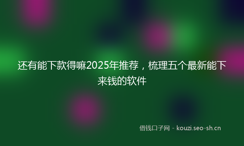 还有能下款得嘛2025年推荐，梳理五个最新能下来钱的软件