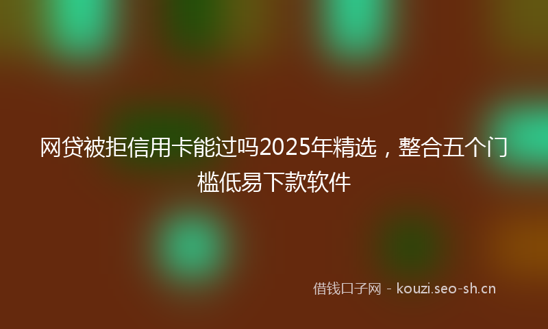 网贷被拒信用卡能过吗2025年精选，整合五个门槛低易下款软件