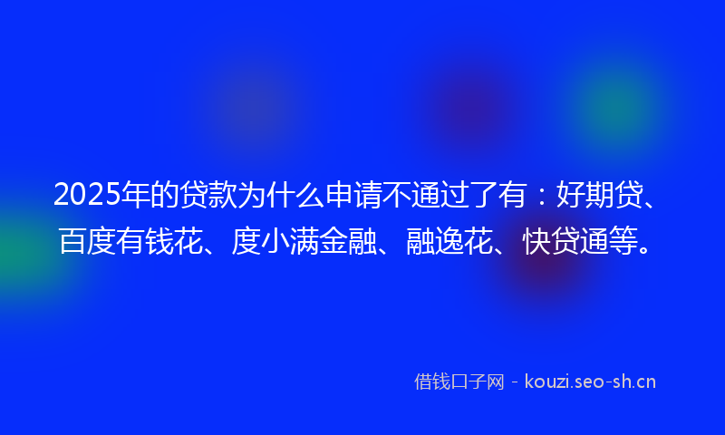 2025年的贷款为什么申请不通过了有：好期贷、百度有钱花、度小满金融、融逸花、快贷通等。