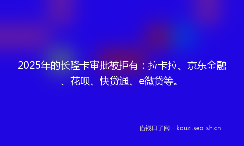 2025年的长隆卡审批被拒有：拉卡拉、京东金融、花呗、快贷通、e微贷等。