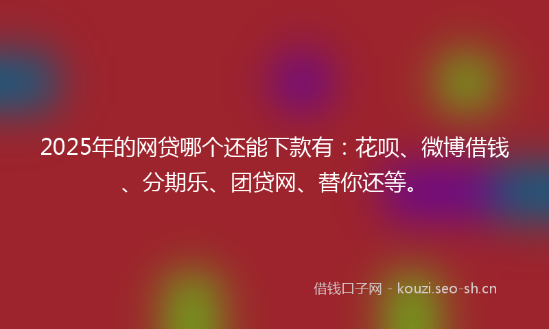 2025年的网贷哪个还能下款有：花呗、微博借钱、分期乐、团贷网、替你还等。