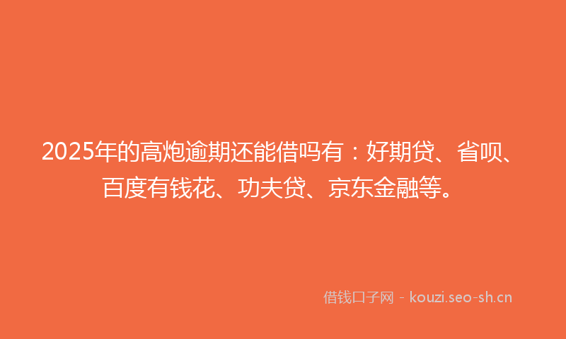 2025年的高炮逾期还能借吗有：好期贷、省呗、百度有钱花、功夫贷、京东金融等。