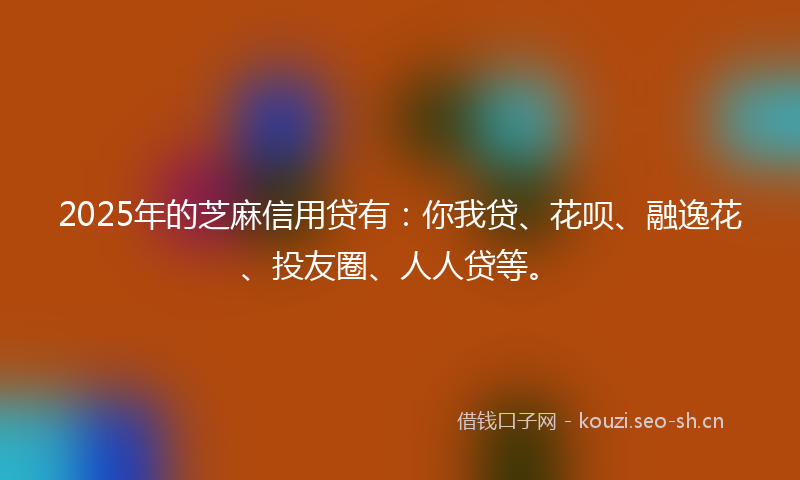 2025年的芝麻信用贷有：你我贷、花呗、融逸花、投友圈、人人贷等。
