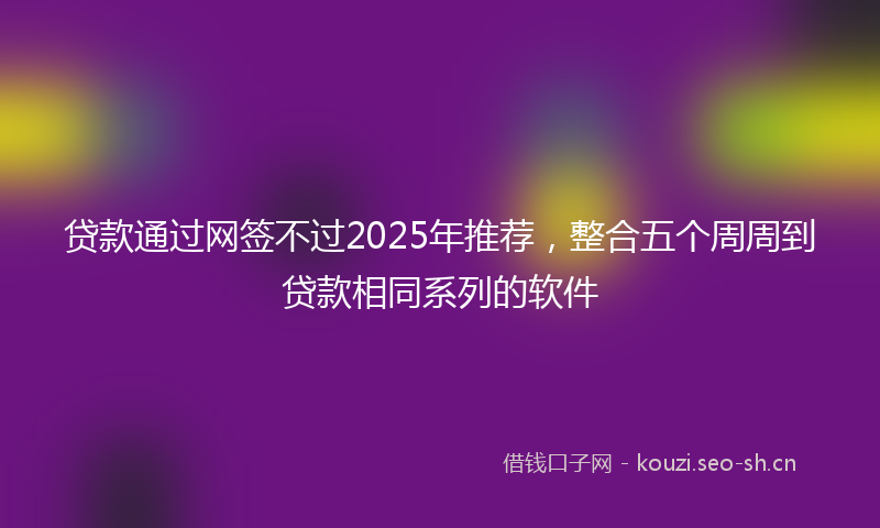 贷款通过网签不过2025年推荐，整合五个周周到贷款相同系列的软件