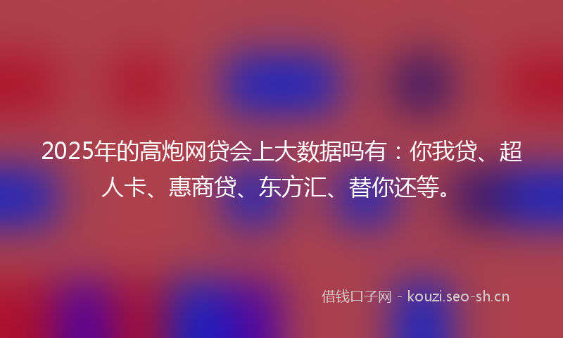 2025年的高炮网贷会上大数据吗有：你我贷、超人卡、惠商贷、东方汇、替你还等。