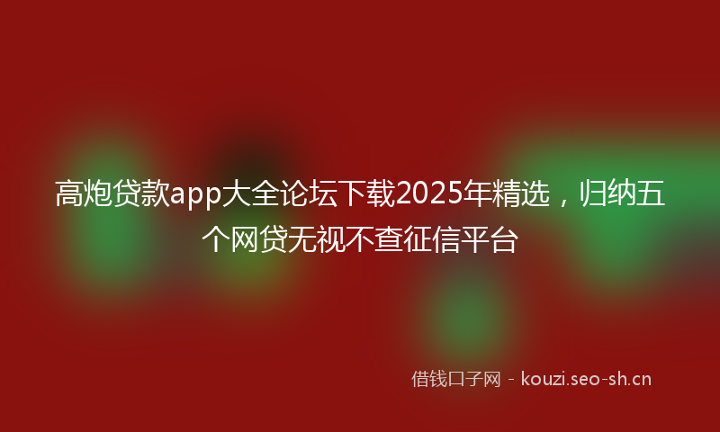 高炮贷款app大全论坛下载2025年精选，归纳五个网贷无视不查征信平台