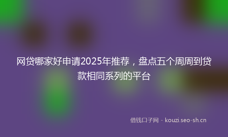 网贷哪家好申请2025年推荐，盘点五个周周到贷款相同系列的平台
