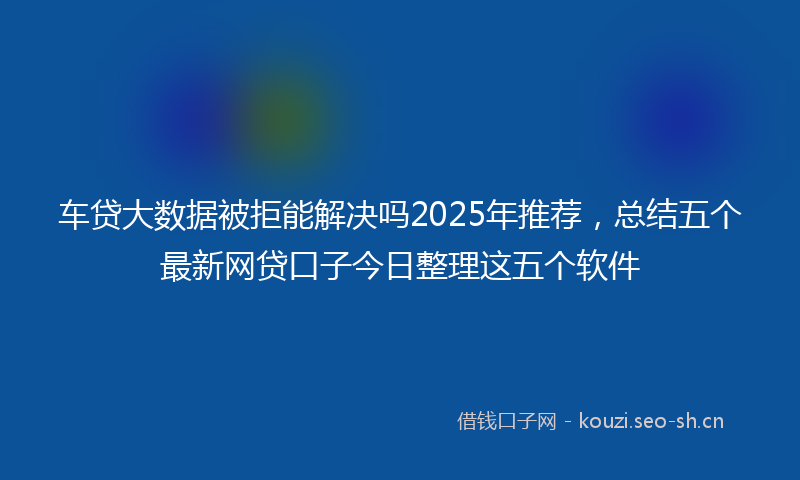 车贷大数据被拒能解决吗2025年推荐，总结五个最新网贷口子今日整理这五个软件