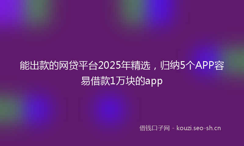 能出款的网贷平台2025年精选，归纳5个APP容易借款1万块的app