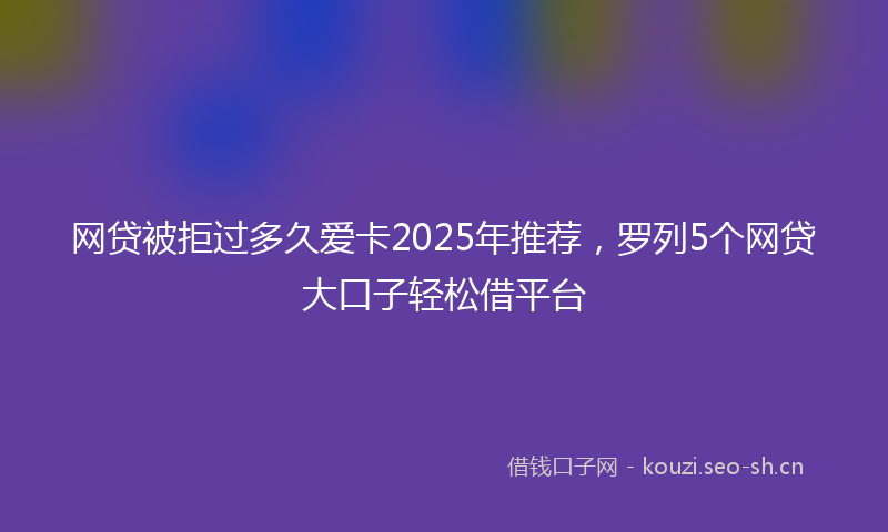 网贷被拒过多久爱卡2025年推荐，罗列5个网贷大口子轻松借平台