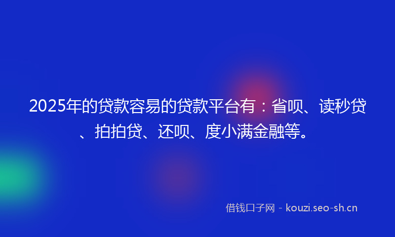 2025年的贷款容易的贷款平台有：省呗、读秒贷、拍拍贷、还呗、度小满金融等。