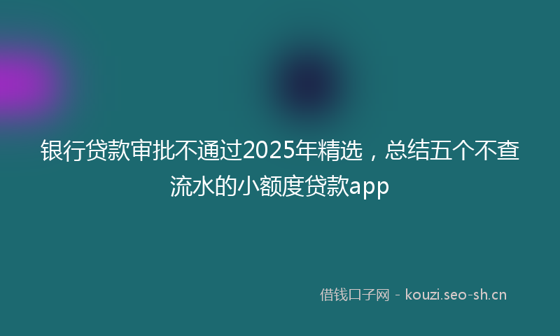 银行贷款审批不通过2025年精选，总结五个不查流水的小额度贷款app