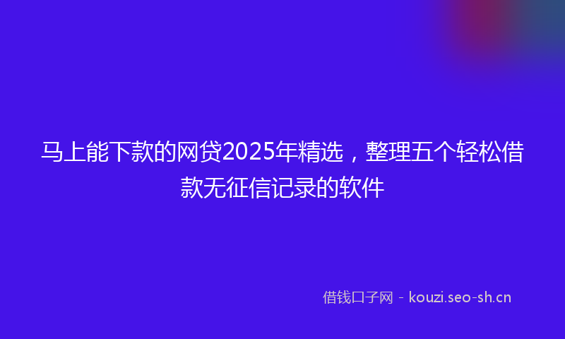 马上能下款的网贷2025年精选，整理五个轻松借款无征信记录的软件