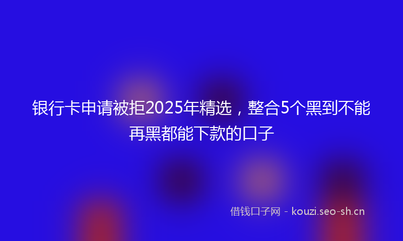 银行卡申请被拒2025年精选，整合5个黑到不能再黑都能下款的口子