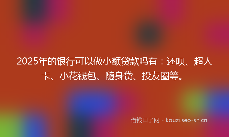 2025年的银行可以做小额贷款吗有：还呗、超人卡、小花钱包、随身贷、投友圈等。