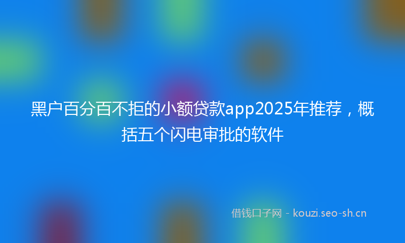 黑户百分百不拒的小额贷款app2025年推荐，概括五个闪电审批的软件
