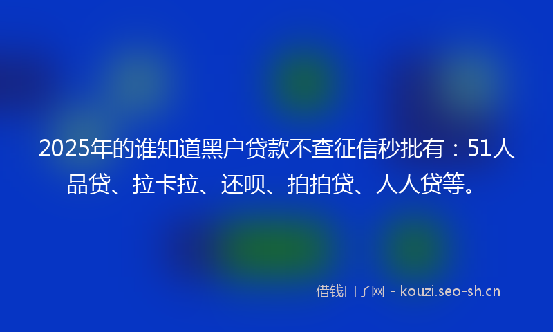 2025年的谁知道黑户贷款不查征信秒批有：51人品贷、拉卡拉、还呗、拍拍贷、人人贷等。