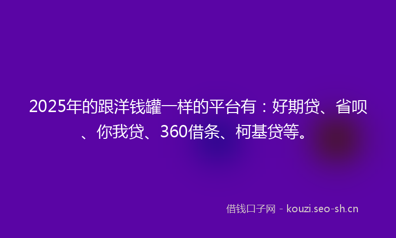 2025年的跟洋钱罐一样的平台有：好期贷、省呗、你我贷、360借条、柯基贷等。