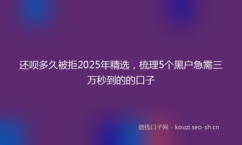 还呗多久被拒2025年精选，梳理5个黑户急需三万秒到的的口子