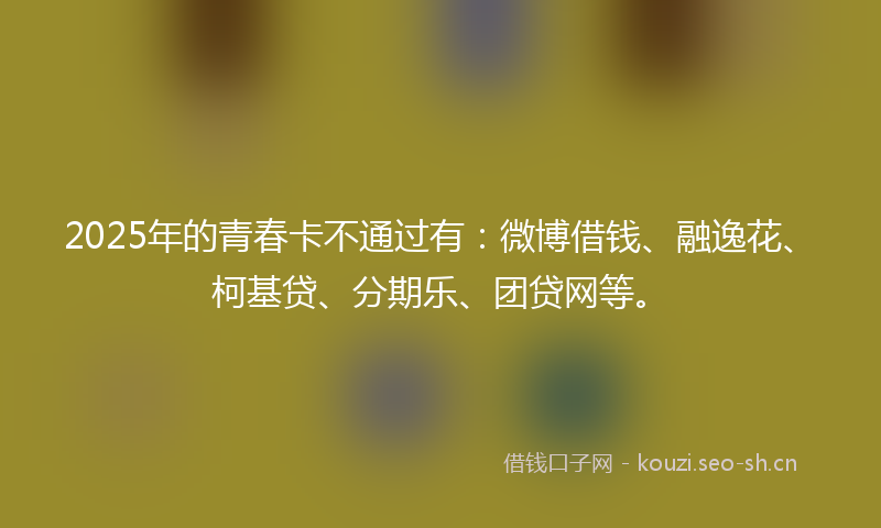 2025年的青春卡不通过有：微博借钱、融逸花、柯基贷、分期乐、团贷网等。