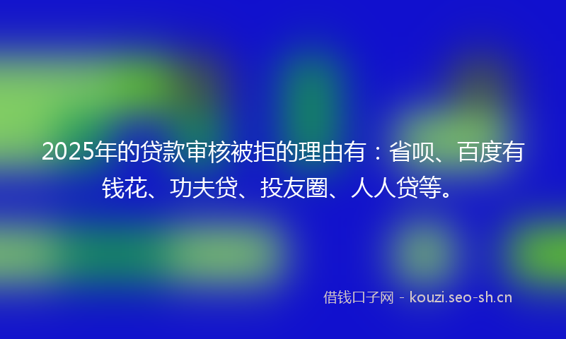 2025年的贷款审核被拒的理由有：省呗、百度有钱花、功夫贷、投友圈、人人贷等。