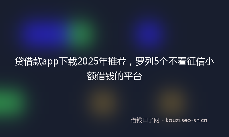 贷借款app下载2025年推荐，罗列5个不看征信小额借钱的平台