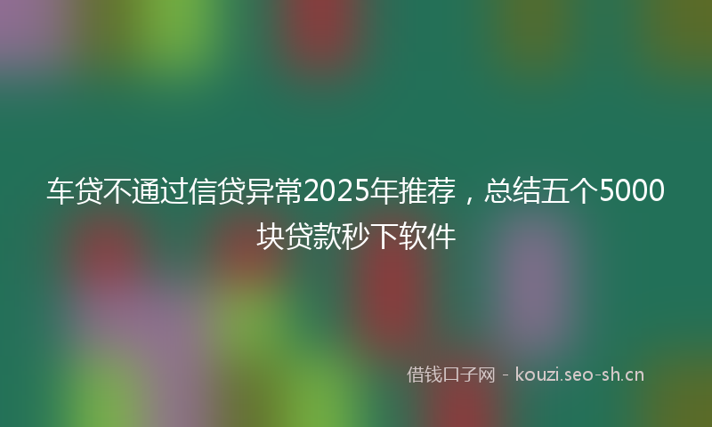 车贷不通过信贷异常2025年推荐，总结五个5000块贷款秒下软件