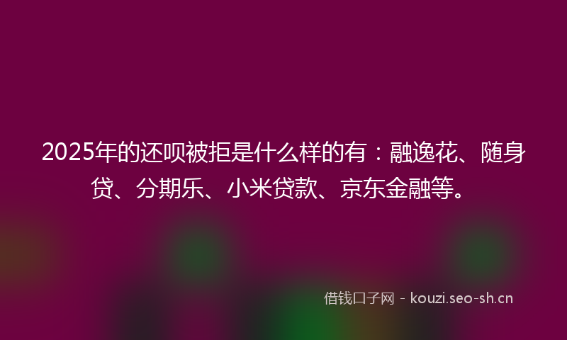 2025年的还呗被拒是什么样的有：融逸花、随身贷、分期乐、小米贷款、京东金融等。