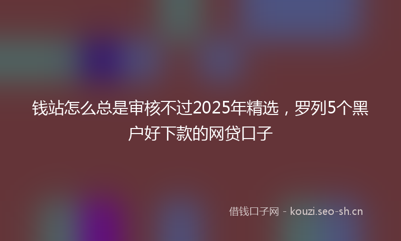 钱站怎么总是审核不过2025年精选，罗列5个黑户好下款的网贷口子