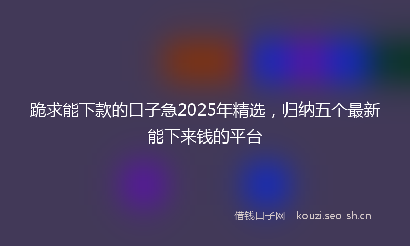 跪求能下款的口子急2025年精选，归纳五个最新能下来钱的平台