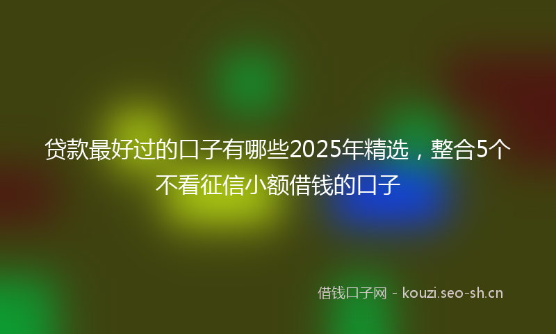 贷款最好过的口子有哪些2025年精选，整合5个不看征信小额借钱的口子