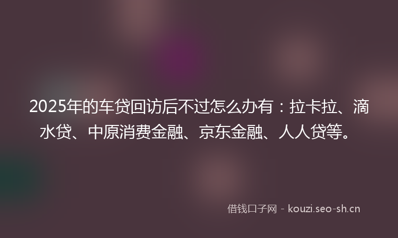 2025年的车贷回访后不过怎么办有：拉卡拉、滴水贷、中原消费金融、京东金融、人人贷等。