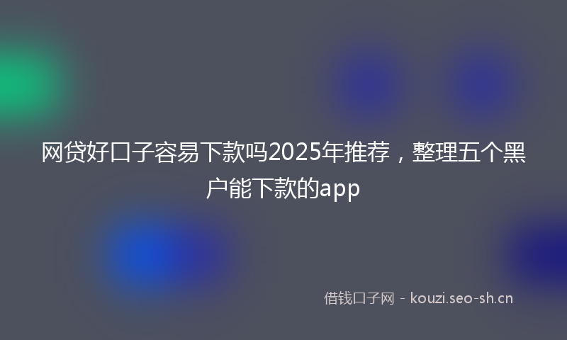 网贷好口子容易下款吗2025年推荐，整理五个黑户能下款的app
