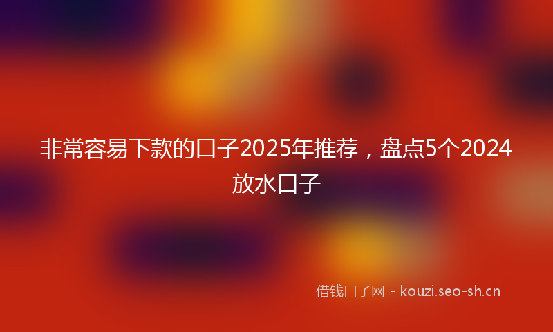 非常容易下款的口子2025年推荐，盘点5个2024放水口子