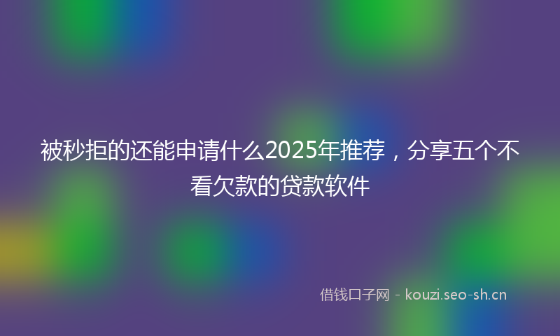 被秒拒的还能申请什么2025年推荐，分享五个不看欠款的贷款软件